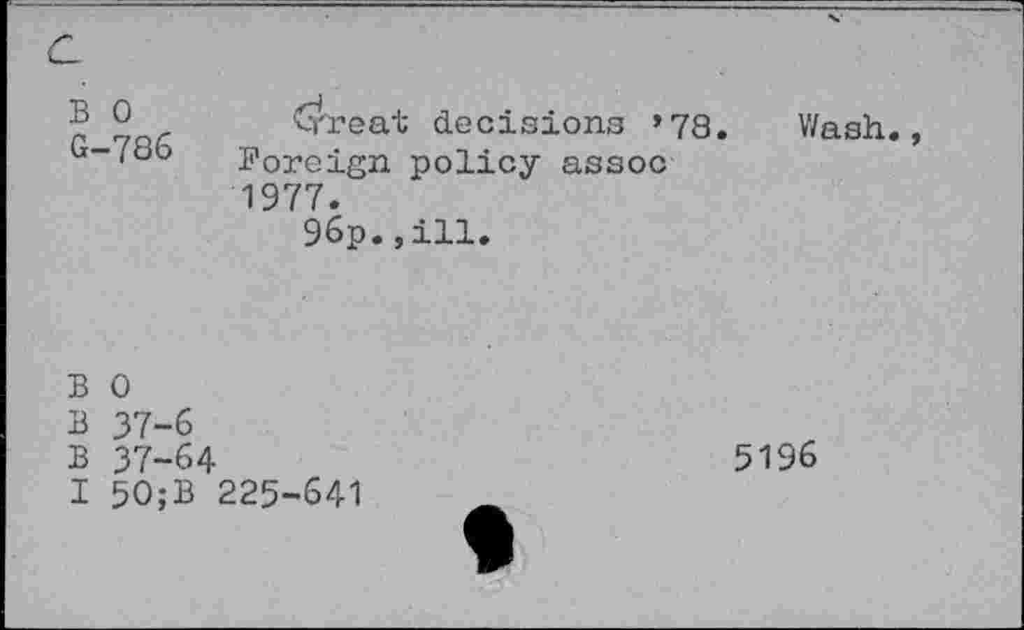 ﻿a
B 0 G-786	Crreat decisions »78. Wash., Foreign policy assoc 1977. 96p.,ill.
B 0
B 37-6
B 37-64
I 50;B 225-641
5196